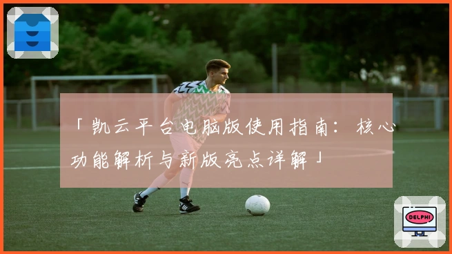 「凯云平台电脑版使用指南：核心功能解析与新版亮点详解」